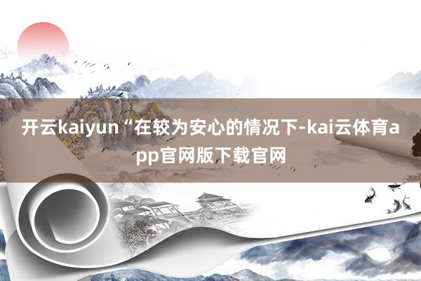 开云kaiyun“在较为安心的情况下-kai云体育app官网版下载官网