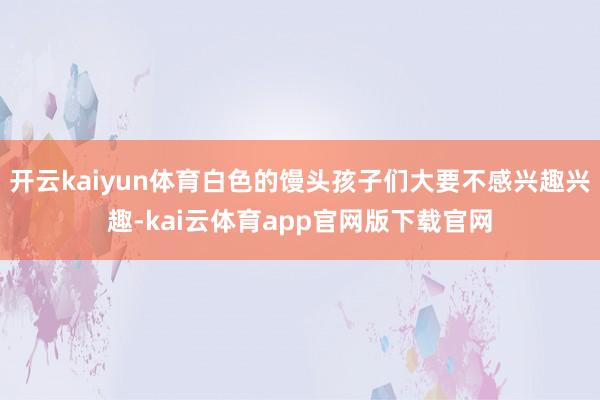 开云kaiyun体育白色的馒头孩子们大要不感兴趣兴趣-kai云体育app官网版下载官网