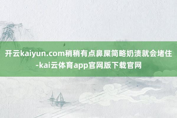 开云kaiyun.com稍稍有点鼻屎简略奶渍就会堵住-kai云体育app官网版下载官网