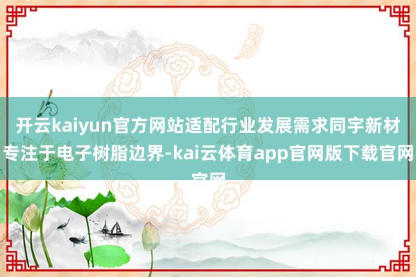 开云kaiyun官方网站适配行业发展需求同宇新材专注于电子树脂边界-kai云体育app官网版下载官网