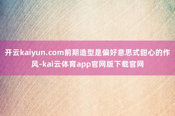 开云kaiyun.com前期造型是偏好意思式甜心的作风-kai云体育app官网版下载官网