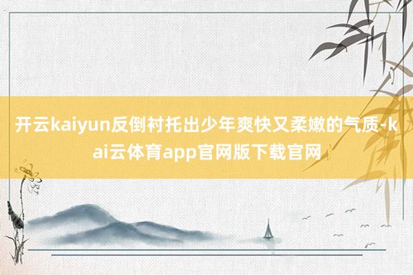 开云kaiyun反倒衬托出少年爽快又柔嫩的气质-kai云体育app官网版下载官网