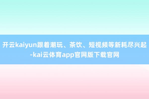 开云kaiyun跟着潮玩、茶饮、短视频等新耗尽兴起-kai云体育app官网版下载官网