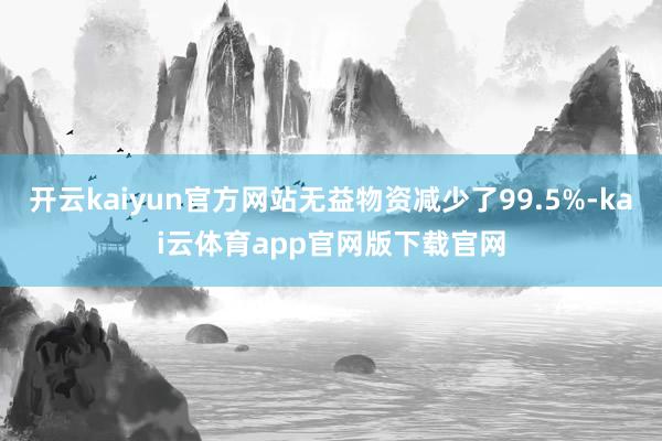 开云kaiyun官方网站无益物资减少了99.5%-kai云体育app官网版下载官网
