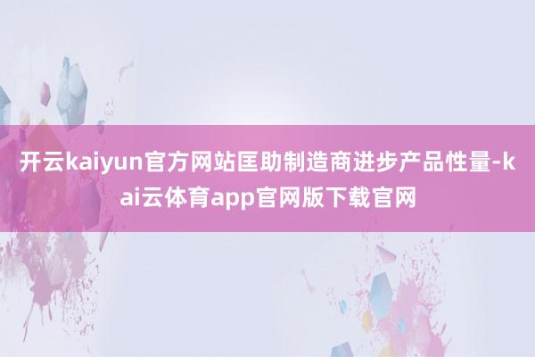 开云kaiyun官方网站匡助制造商进步产品性量-kai云体育app官网版下载官网