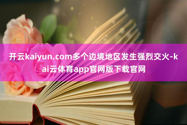 开云kaiyun.com多个边境地区发生强烈交火-kai云体育app官网版下载官网