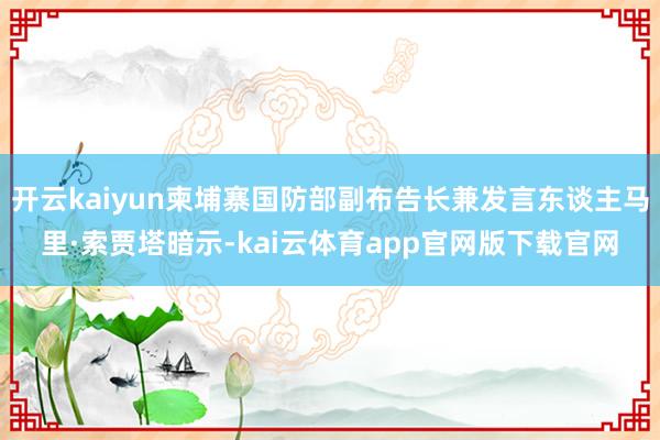 开云kaiyun柬埔寨国防部副布告长兼发言东谈主马里·索贾塔暗示-kai云体育app官网版下载官网