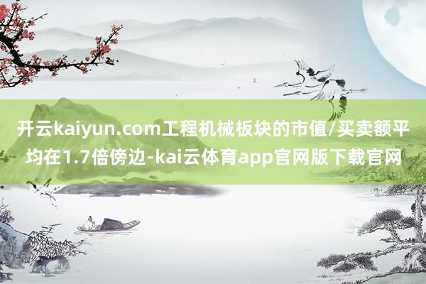 开云kaiyun.com工程机械板块的市值/买卖额平均在1.7倍傍边-kai云体育app官网版下载官网