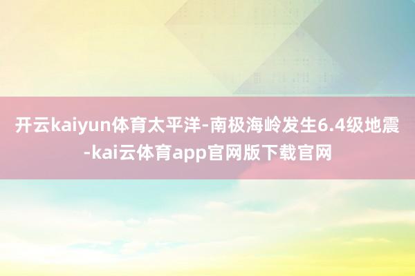 开云kaiyun体育太平洋-南极海岭发生6.4级地震-kai云体育app官网版下载官网