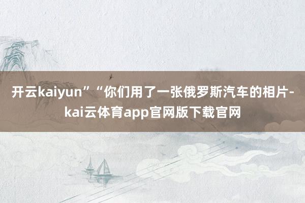 开云kaiyun”“你们用了一张俄罗斯汽车的相片-kai云体育app官网版下载官网