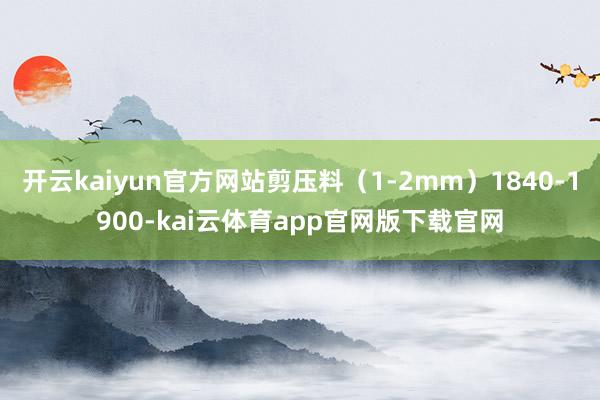 开云kaiyun官方网站剪压料（1-2mm）1840-1900-kai云体育app官网版下载官网