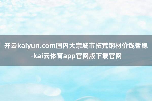 开云kaiyun.com国内大宗城市拓荒钢材价钱暂稳-kai云体育app官网版下载官网