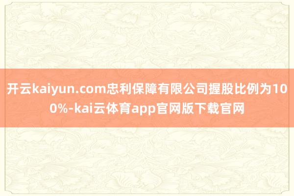 开云kaiyun.com忠利保障有限公司握股比例为100%-kai云体育app官网版下载官网