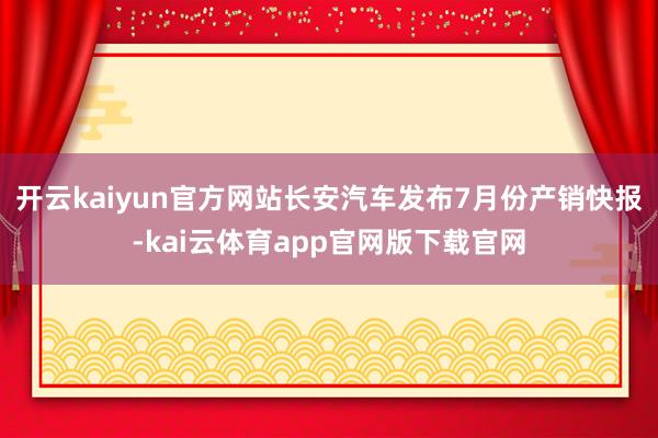 开云kaiyun官方网站长安汽车发布7月份产销快报-kai云体育app官网版下载官网