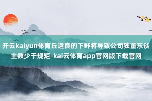 开云kaiyun体育丘运良的下野将导致公司独董东谈主数少于规矩-kai云体育app官网版下载官网