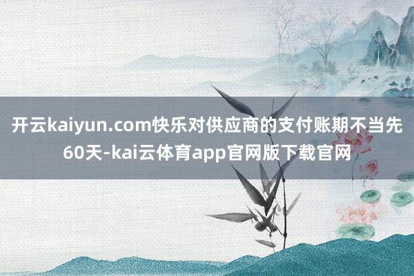 开云kaiyun.com快乐对供应商的支付账期不当先60天-kai云体育app官网版下载官网