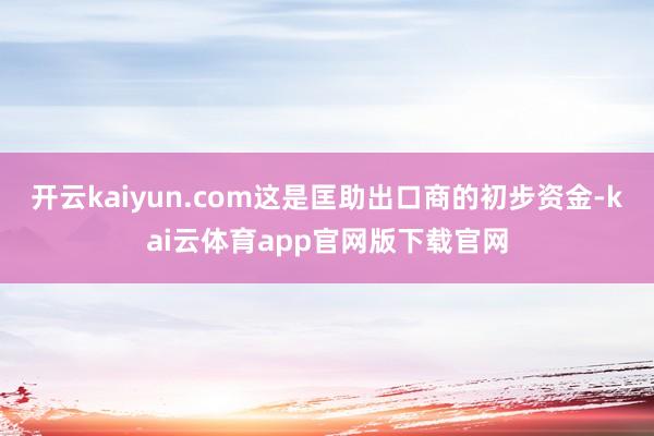 开云kaiyun.com这是匡助出口商的初步资金-kai云体育app官网版下载官网