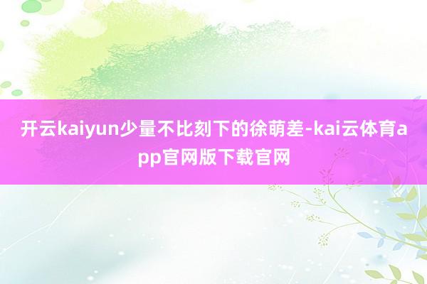 开云kaiyun少量不比刻下的徐萌差-kai云体育app官网版下载官网