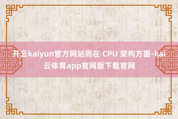 开云kaiyun官方网站而在 CPU 架构方面-kai云体育app官网版下载官网