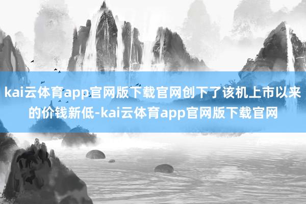 kai云体育app官网版下载官网创下了该机上市以来的价钱新低-kai云体育app官网版下载官网