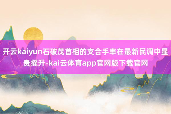 开云kaiyun石破茂首相的支合手率在最新民调中显贵擢升-kai云体育app官网版下载官网