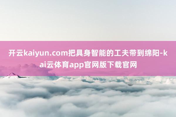 开云kaiyun.com把具身智能的工夫带到绵阳-kai云体育app官网版下载官网