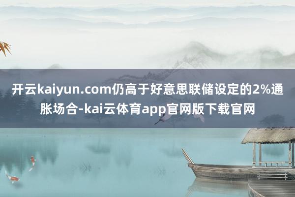 开云kaiyun.com仍高于好意思联储设定的2%通胀场合-kai云体育app官网版下载官网