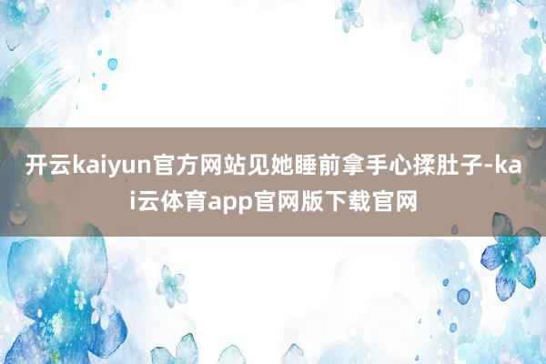 开云kaiyun官方网站见她睡前拿手心揉肚子-kai云体育app官网版下载官网