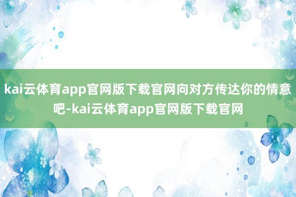 kai云体育app官网版下载官网向对方传达你的情意吧-kai云体育app官网版下载官网