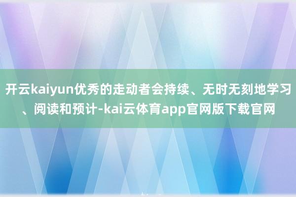 开云kaiyun优秀的走动者会持续、无时无刻地学习、阅读和预计-kai云体育app官网版下载官网