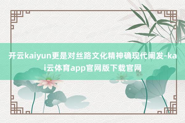 开云kaiyun更是对丝路文化精神确现代阐发-kai云体育app官网版下载官网