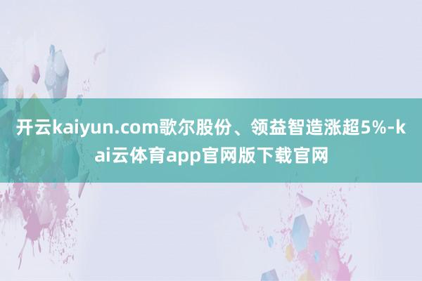 开云kaiyun.com歌尔股份、领益智造涨超5%-kai云体育app官网版下载官网