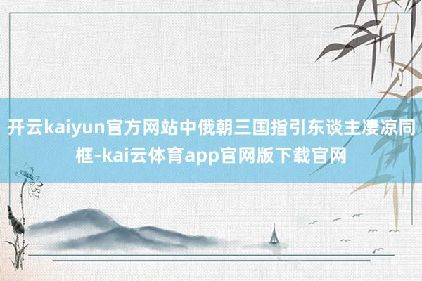 开云kaiyun官方网站中俄朝三国指引东谈主凄凉同框-kai云体育app官网版下载官网