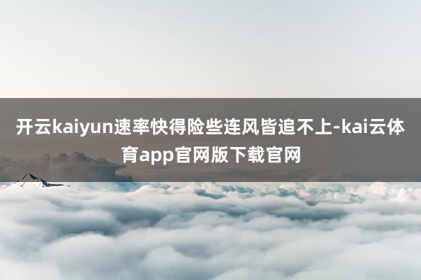 开云kaiyun速率快得险些连风皆追不上-kai云体育app官网版下载官网