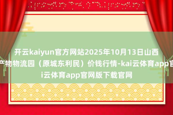 开云kaiyun官方网站2025年10月13日山西太原丈子头农产物物流园（原城东利民）价钱行情-kai云体育app官网版下载官网
