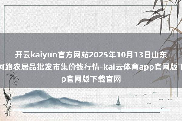 开云kaiyun官方网站2025年10月13日山东青岛黄河路农居品批发市集价钱行情-kai云体育app官网版下载官网