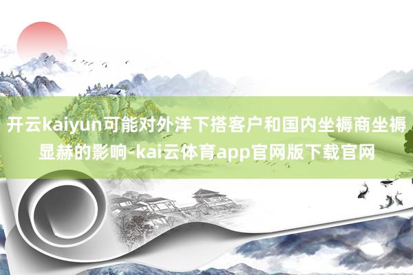 开云kaiyun可能对外洋下搭客户和国内坐褥商坐褥显赫的影响-kai云体育app官网版下载官网