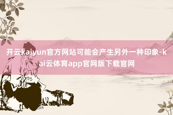 开云kaiyun官方网站可能会产生另外一种印象-kai云体育app官网版下载官网