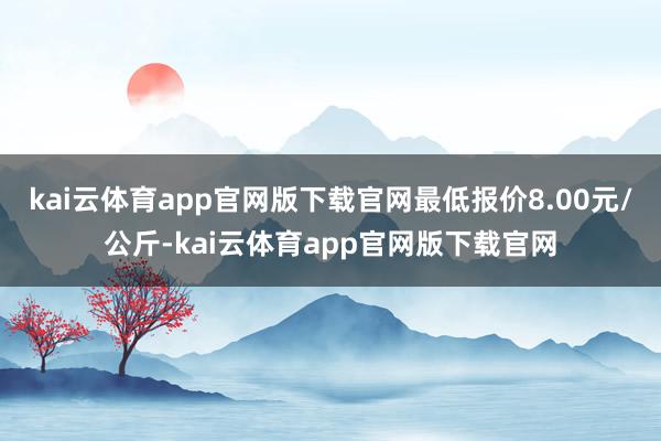 kai云体育app官网版下载官网最低报价8.00元/公斤-kai云体育app官网版下载官网