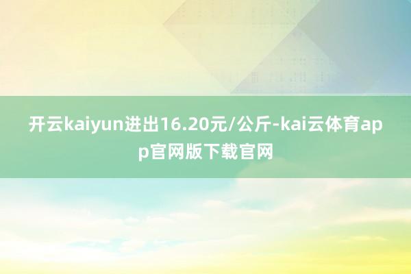 开云kaiyun进出16.20元/公斤-kai云体育app官网版下载官网
