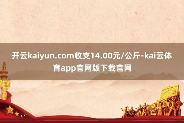开云kaiyun.com收支14.00元/公斤-kai云体育app官网版下载官网