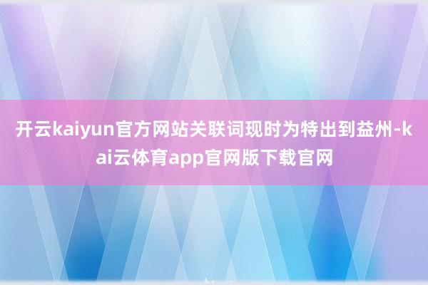 开云kaiyun官方网站关联词现时为特出到益州-kai云体育app官网版下载官网