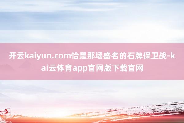 开云kaiyun.com恰是那场盛名的石牌保卫战-kai云体育app官网版下载官网