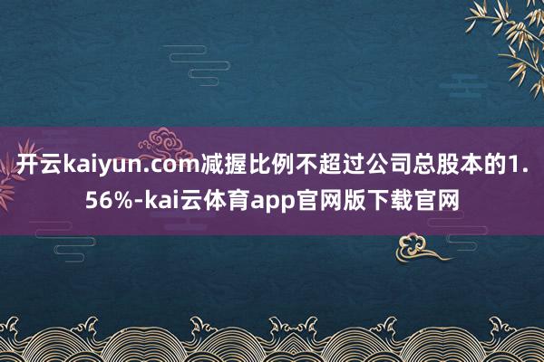 开云kaiyun.com减握比例不超过公司总股本的1.56%-kai云体育app官网版下载官网