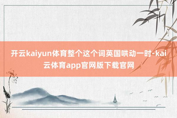 开云kaiyun体育整个这个词英国哄动一时-kai云体育app官网版下载官网