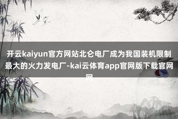 开云kaiyun官方网站北仑电厂成为我国装机限制最大的火力发电厂-kai云体育app官网版下载官网