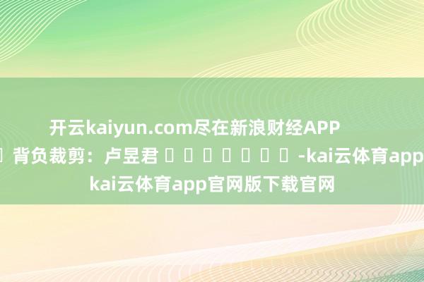 开云kaiyun.com尽在新浪财经APP            						背负裁剪：卢昱君 							-kai云体育app官网版下载官网
