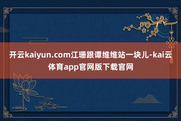 开云kaiyun.com江珊跟谭维维站一块儿-kai云体育app官网版下载官网