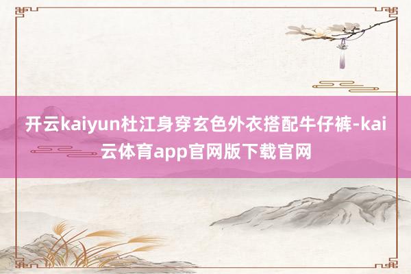 开云kaiyun杜江身穿玄色外衣搭配牛仔裤-kai云体育app官网版下载官网