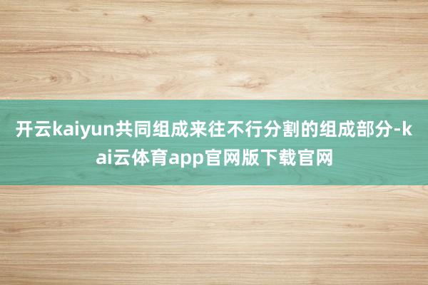 开云kaiyun共同组成来往不行分割的组成部分-kai云体育app官网版下载官网